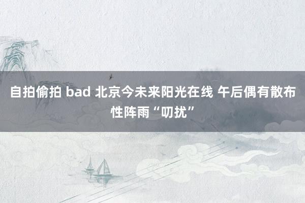 自拍偷拍 bad 北京今未来阳光在线 午后偶有散布性阵雨“叨扰”