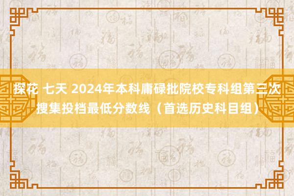 探花 七天 2024年本科庸碌批院校专科组第三次搜集投档最低分数线（首选历史科目组）