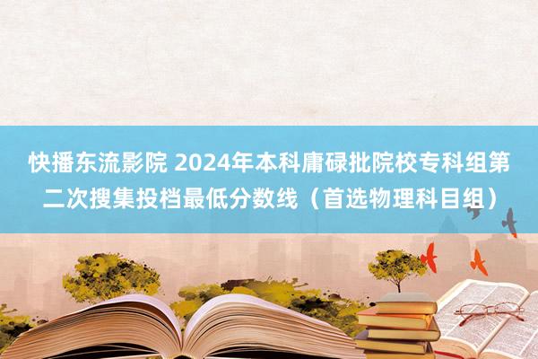 快播东流影院 2024年本科庸碌批院校专科组第二次搜集投档最低分数线（首选物理科目组）