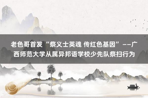 老色哥首发 “祭义士英魂 传红色基因” ——广西师范大学从属异邦语学校少先队祭扫行为