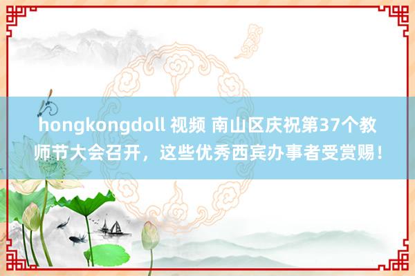 hongkongdoll 视频 南山区庆祝第37个教师节大会召开，这些优秀西宾办事者受赏赐！