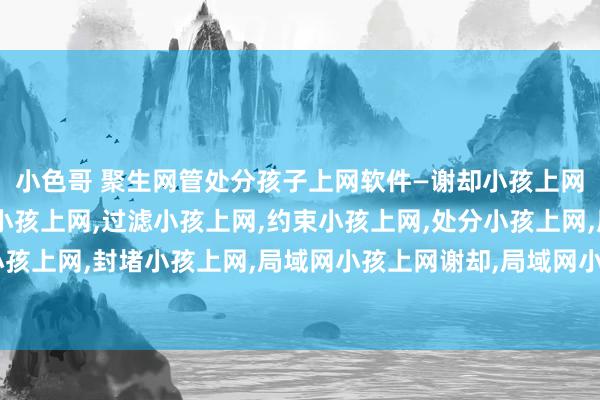 小色哥 聚生网管处分孩子上网软件—谢却小孩上网，放纵小孩上网，监控小孩上网，过滤小孩上网，约束小孩上网，处分小孩上网，屏蔽小孩上网，封堵小孩上网，局域网小孩上网谢却，局域网小孩上网放纵，局域网小孩上网过滤