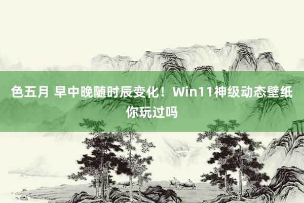 色五月 早中晚随时辰变化！Win11神级动态壁纸你玩过吗