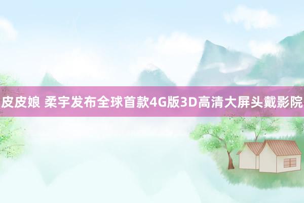 皮皮娘 柔宇发布全球首款4G版3D高清大屏头戴影院