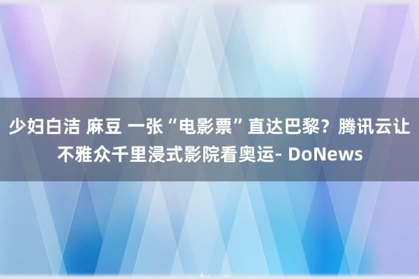 少妇白洁 麻豆 一张“电影票”直达巴黎？腾讯云让不雅众千里浸式影院看奥运- DoNews