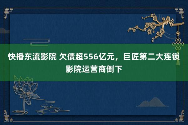 快播东流影院 欠债超556亿元，巨匠第二大连锁影院运营商倒下