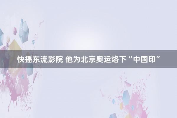 快播东流影院 他为北京奥运烙下“中国印”