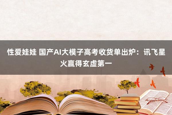 性爱娃娃 国产AI大模子高考收货单出炉：讯飞星火赢得玄虚第一