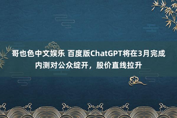 哥也色中文娱乐 百度版ChatGPT将在3月完成内测对公众绽开，股价直线拉升