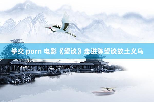 拳交 porn 电影《望谈》走进陈望谈故土义乌