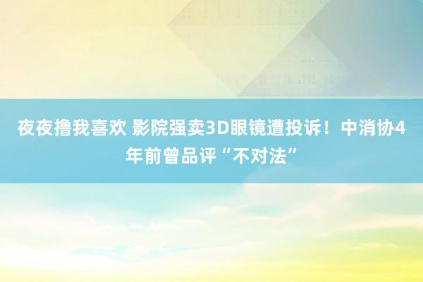 夜夜撸我喜欢 影院强卖3D眼镜遭投诉！中消协4年前曾品评“不对法”