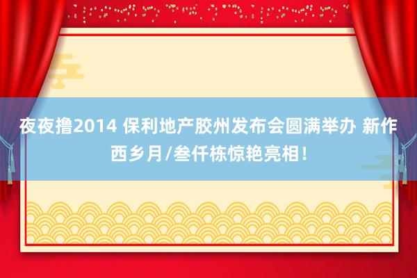 夜夜撸2014 保利地产胶州发布会圆满举办 新作西乡月/叁仟栋惊艳亮相！