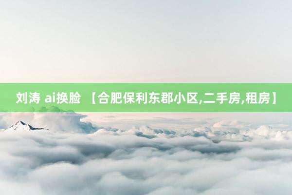 刘涛 ai换脸 【合肥保利东郡小区，二手房，租房】