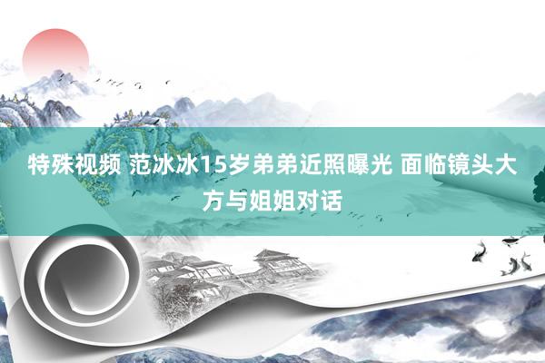 特殊视频 范冰冰15岁弟弟近照曝光 面临镜头大方与姐姐对话