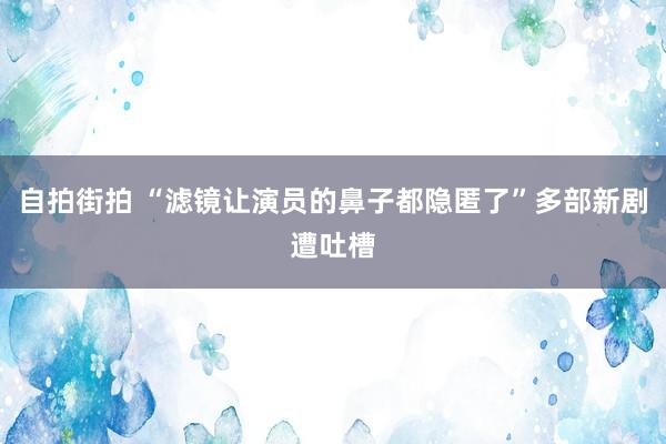 自拍街拍 “滤镜让演员的鼻子都隐匿了”多部新剧遭吐槽