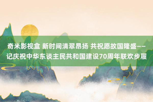 奇米影视盒 新时间清翠昂扬 共祝愿故国隆盛——记庆祝中华东谈主民共和国建设70周年联欢步履