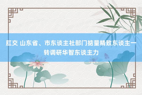 肛交 山东省、市东谈主社部门掂量精致东谈主一转调研华智东谈主力