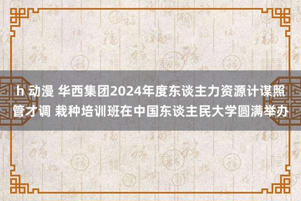 h 动漫 华西集团2024年度东谈主力资源计谋照管才调 栽种培训班在中国东谈主民大学圆满举办