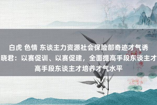 白虎 色情 东谈主力资源社会保险部奇迹才气诱导司副司长王晓君：以赛促训、以赛促建，全面提高手段东谈主才培养才气水平