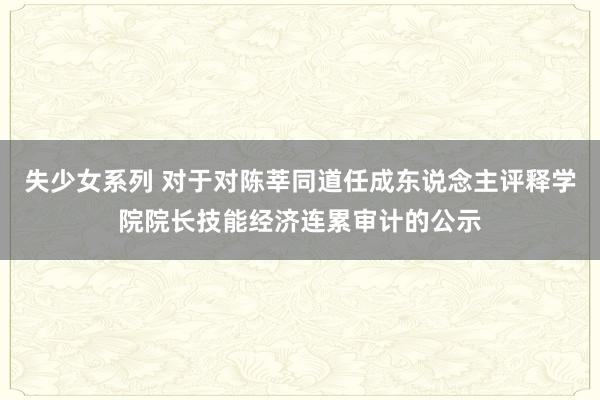 失少女系列 对于对陈莘同道任成东说念主评释学院院长技能经济连累审计的公示