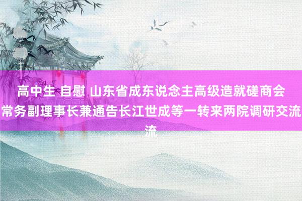 高中生 自慰 山东省成东说念主高级造就磋商会常务副理事长兼通告长江世成等一转来两院调研交流