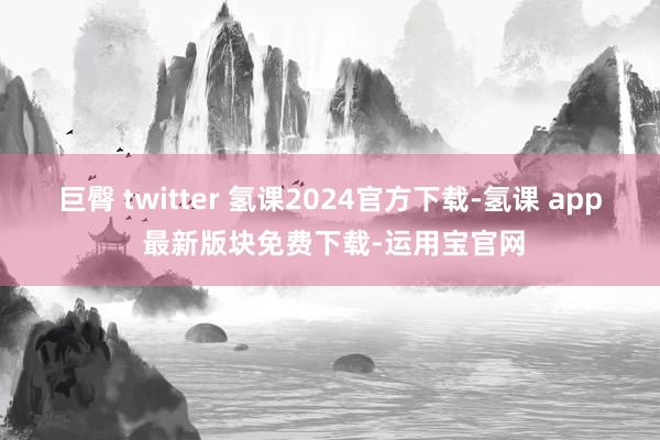 巨臀 twitter 氢课2024官方下载-氢课 app 最新版块免费下载-运用宝官网