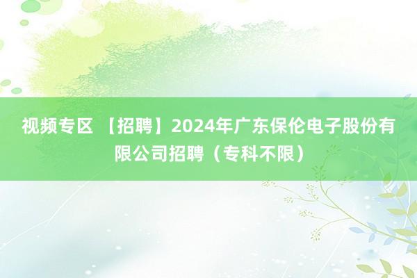 视频专区 【招聘】2024年广东保伦电子股份有限公司招聘（专科不限）