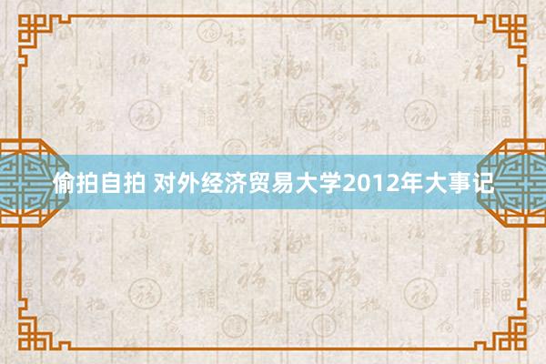 偷拍自拍 对外经济贸易大学2012年大事记