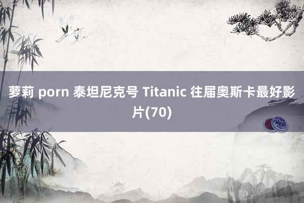 萝莉 porn 泰坦尼克号 Titanic 往届奥斯卡最好影片(70)