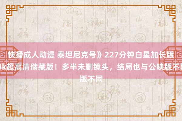 快播成人动漫 泰坦尼克号》227分钟白星加长版 4k超高清储藏版！多半未删镜头，结局也与公映版不同