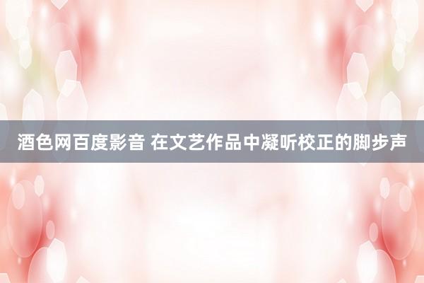 酒色网百度影音 在文艺作品中凝听校正的脚步声