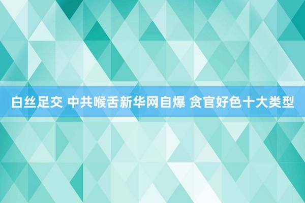 白丝足交 中共喉舌新华网自爆 贪官好色十大类型