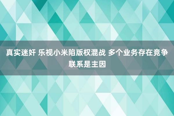 真实迷奸 乐视小米陷版权混战 多个业务存在竞争联系是主因