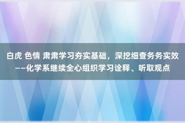 白虎 色情 肃肃学习夯实基础，深挖细查务务实效——化学系继续全心组织学习诠释、听取观点